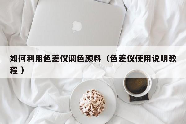 如何利用色差儀調色顏料（色差儀使用說明教程 ）