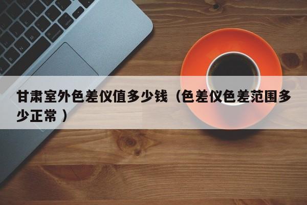 甘肅室外色差儀值多少錢(qián)（色差儀色差范圍多少正常 ）