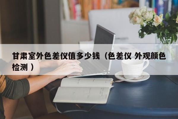 甘肅室外色差儀值多少錢(qián)（色差儀 外觀顏色檢測(cè) ）