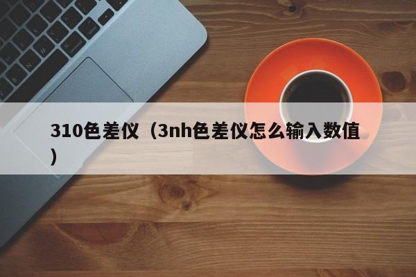 310色差儀（3nh色差儀怎么輸入數值 ）