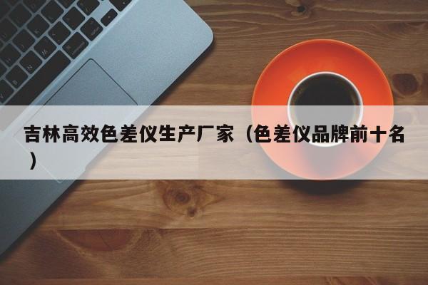 吉林高效色差儀生產廠家（色差儀品牌前十名 ）