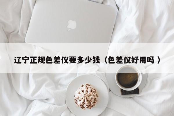 遼寧正規色差儀要多少錢（色差儀好用嗎 ）